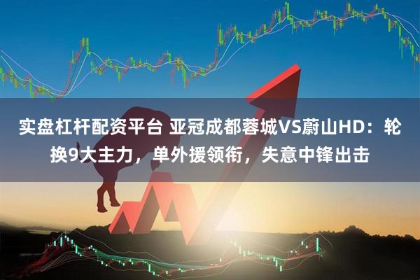 实盘杠杆配资平台 亚冠成都蓉城VS蔚山HD：轮换9大主力，单外援领衔，失意中锋出击