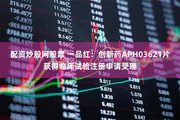 配资炒股网股票 一品红：创新药APH03621片获得临床试验注册申请受理