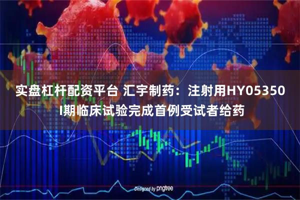 实盘杠杆配资平台 汇宇制药：注射用HY05350 I期临床试验完成首例受试者给药