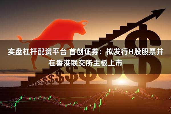 实盘杠杆配资平台 首创证券：拟发行H股股票并在香港联交所主板上市