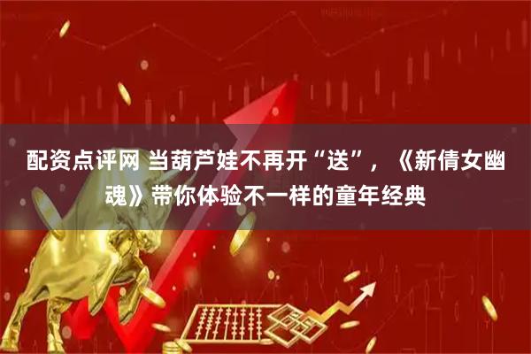 配资点评网 当葫芦娃不再开“送”，《新倩女幽魂》带你体验不一样的童年经典