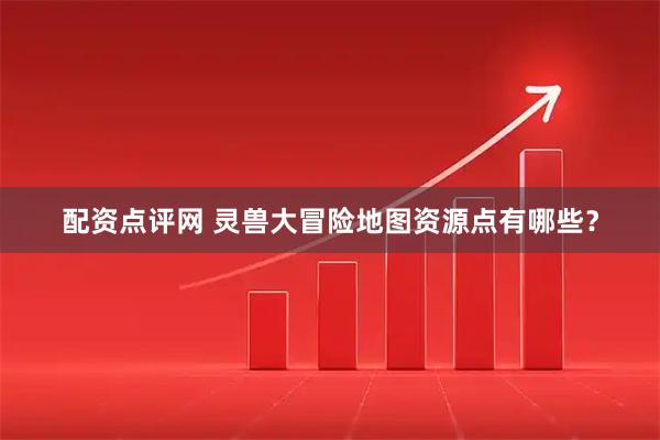 配资点评网 灵兽大冒险地图资源点有哪些？