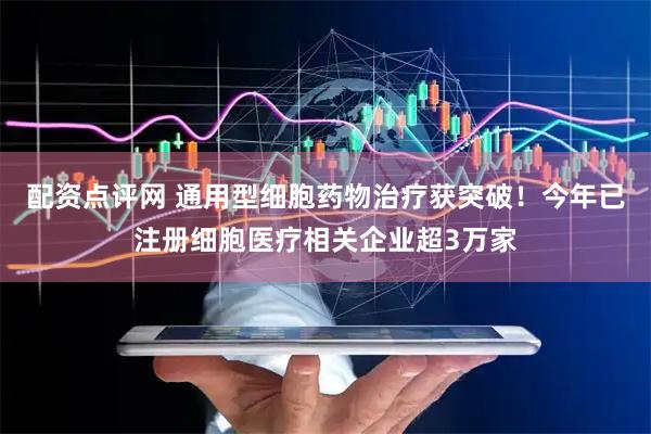 配资点评网 通用型细胞药物治疗获突破！今年已注册细胞医疗相关企业超3万家