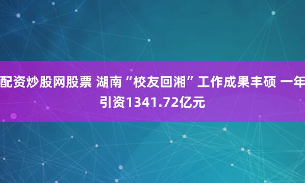 配资炒股网股票 湖南“校友回湘”工作成果丰硕 一年引资1341.72亿元
