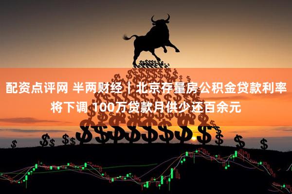 配资点评网 半两财经｜北京存量房公积金贷款利率将下调 100万贷款月供少还百余元