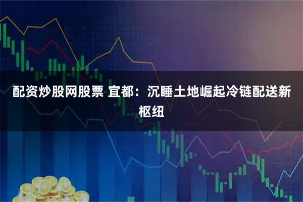 配资炒股网股票 宜都：沉睡土地崛起冷链配送新枢纽