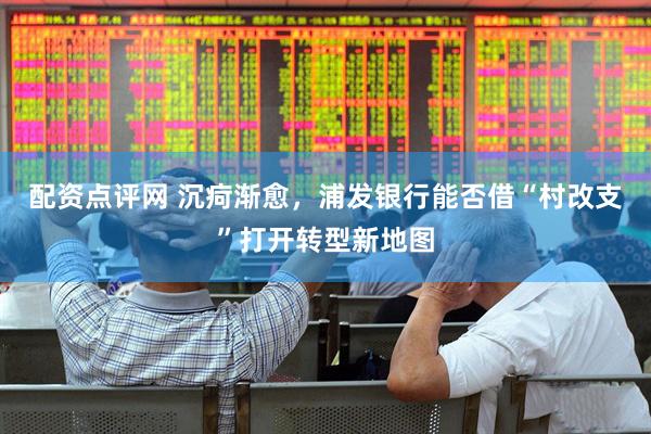 配资点评网 沉疴渐愈，浦发银行能否借“村改支”打开转型新地图