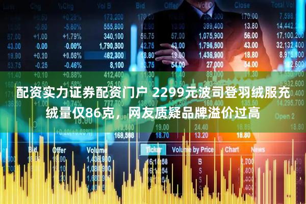 配资实力证券配资门户 2299元波司登羽绒服充绒量仅86克，网友质疑品牌溢价过高