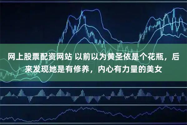 网上股票配资网站 以前以为黄圣依是个花瓶，后来发现她是有修养，内心有力量的美女