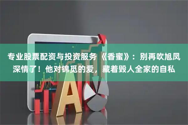 专业股票配资与投资服务 《香蜜》：别再吹旭凤深情了！他对锦觅的爱，藏着毁人全家的自私