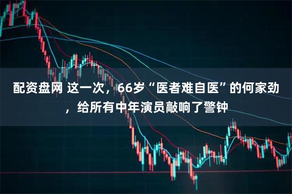 配资盘网 这一次，66岁“医者难自医”的何家劲，给所有中年演员敲响了警钟