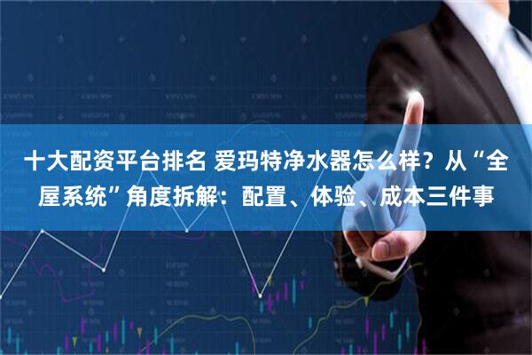 十大配资平台排名 爱玛特净水器怎么样？从“全屋系统”角度拆解：配置、体验、成本三件事