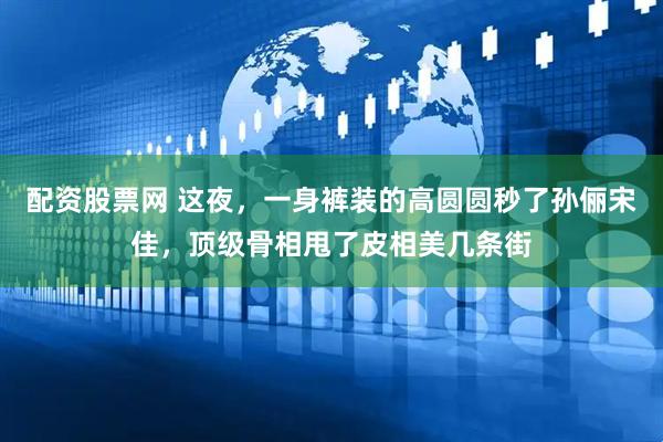 配资股票网 这夜，一身裤装的高圆圆秒了孙俪宋佳，顶级骨相甩了皮相美几条街
