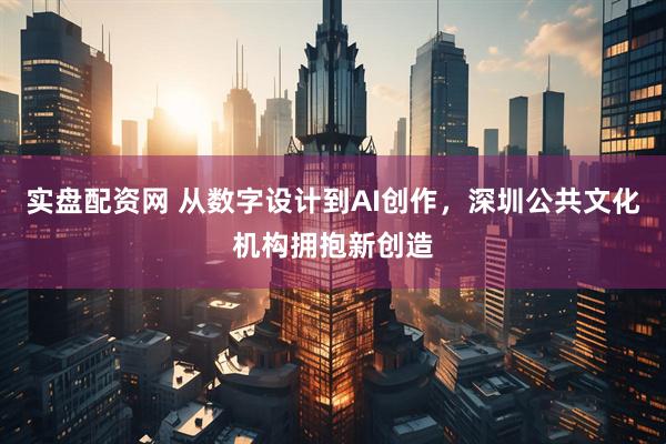 实盘配资网 从数字设计到AI创作，深圳公共文化机构拥抱新创造