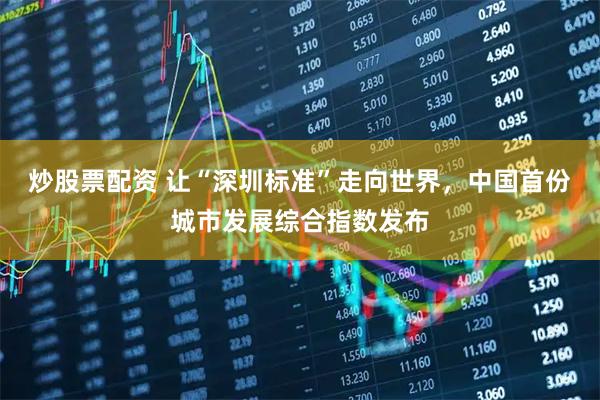 炒股票配资 让“深圳标准”走向世界，中国首份城市发展综合指数发布