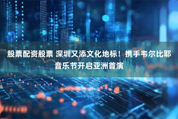 股票配资股票 深圳又添文化地标！携手韦尔比耶音乐节开启亚洲首演