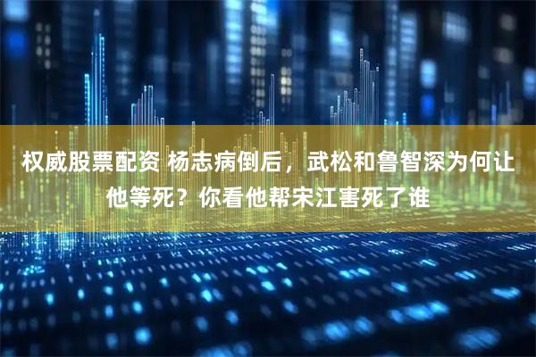 权威股票配资 杨志病倒后，武松和鲁智深为何让他等死？你看他帮宋江害死了谁