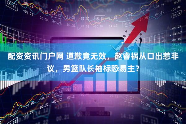 配资资讯门户网 道歉竟无效，赵睿祸从口出惹非议，男篮队长袖标恐易主？