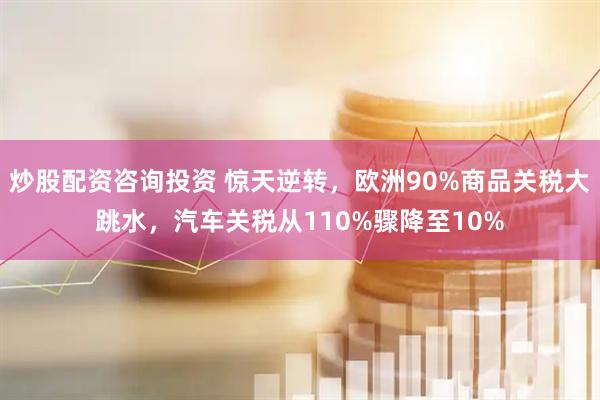 炒股配资咨询投资 惊天逆转，欧洲90%商品关税大跳水，汽车关税从110%骤降至10%