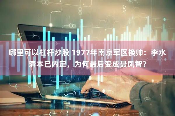 哪里可以杠杆炒股 1977年南京军区换帅：李水清本已内定，为何最后变成聂凤智？
