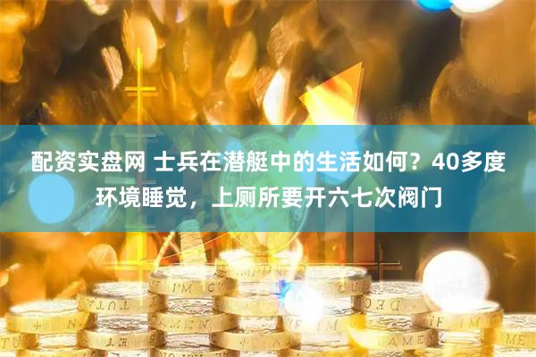 配资实盘网 士兵在潜艇中的生活如何？40多度环境睡觉，上厕所要开六七次阀门