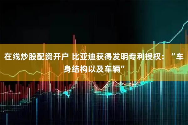 在线炒股配资开户 比亚迪获得发明专利授权：“车身结构以及车辆”