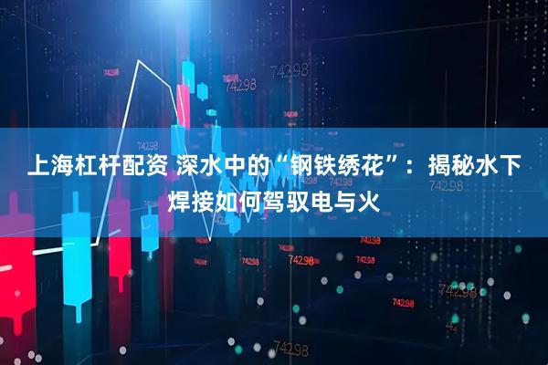 上海杠杆配资 深水中的“钢铁绣花”：揭秘水下焊接如何驾驭电与火
