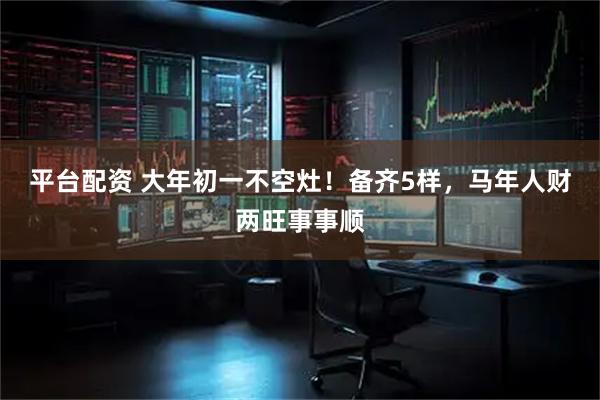 平台配资 大年初一不空灶！备齐5样，马年人财两旺事事顺