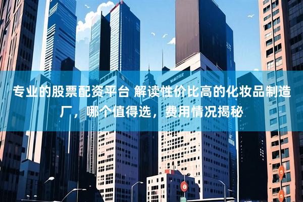 专业的股票配资平台 解读性价比高的化妆品制造厂，哪个值得选，费用情况揭秘