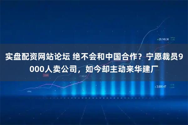 实盘配资网站论坛 绝不会和中国合作？宁愿裁员9000人卖公司，如今却主动来华建厂