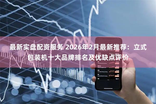 最新实盘配资服务 2026年2月最新推荐：立式包装机十大品牌排名及优缺点评价