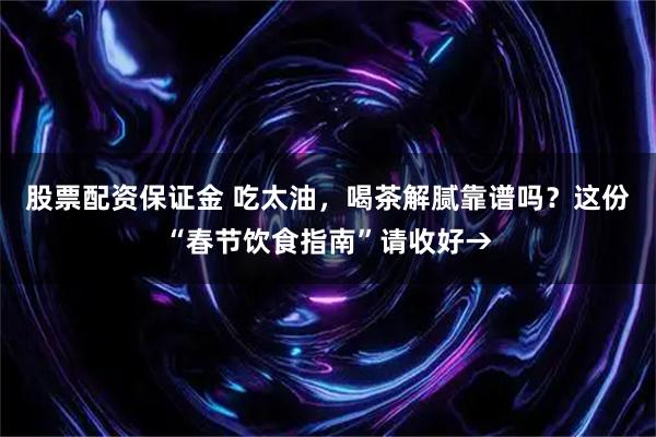 股票配资保证金 吃太油，喝茶解腻靠谱吗？这份“春节饮食指南”请收好→