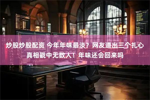 炒股炒股配资 今年年味最淡？网友道出三个扎心真相戳中无数人！年味还会回来吗