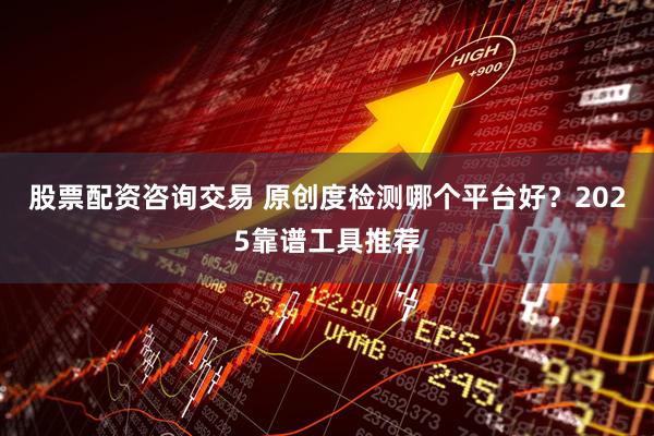 股票配资咨询交易 原创度检测哪个平台好？2025靠谱工具推荐