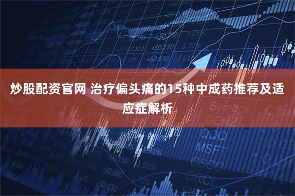 炒股配资官网 治疗偏头痛的15种中成药推荐及适应症解析