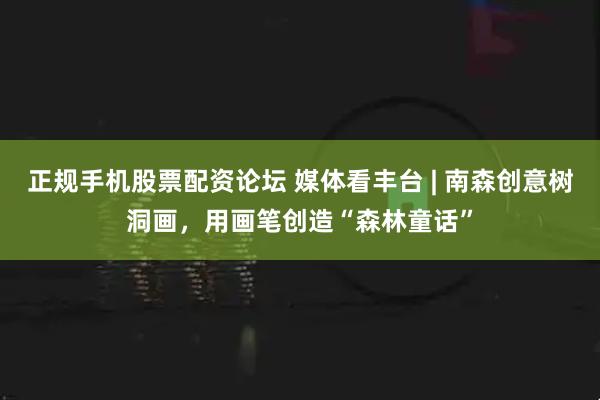 正规手机股票配资论坛 媒体看丰台 | 南森创意树洞画，用画笔创造“森林童话”