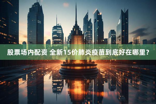股票场内配资 全新15价肺炎疫苗到底好在哪里？