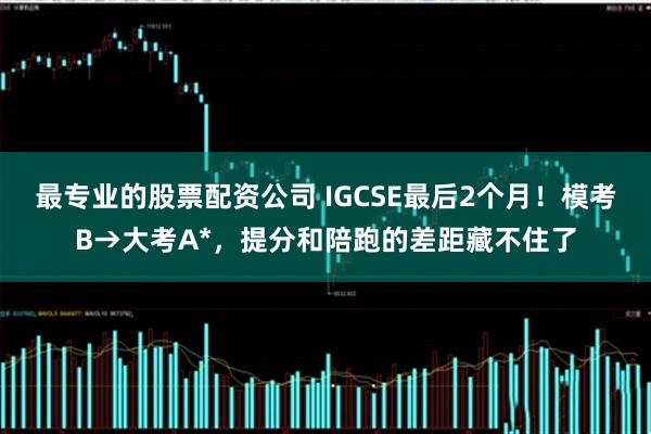 最专业的股票配资公司 IGCSE最后2个月！模考B→大考A*，提分和陪跑的差距藏不住了