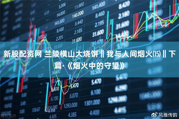 新股配资网 兰陵横山大烧饼‖我与人间烟火⒂‖下篇·《烟火中的守望》
