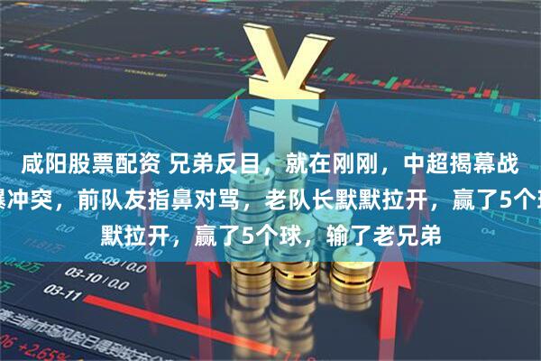 咸阳股票配资 兄弟反目，就在刚刚，中超揭幕战爆发大规模火爆冲突，前队友指鼻对骂，老队长默默拉开，赢了5个球，输了老兄弟