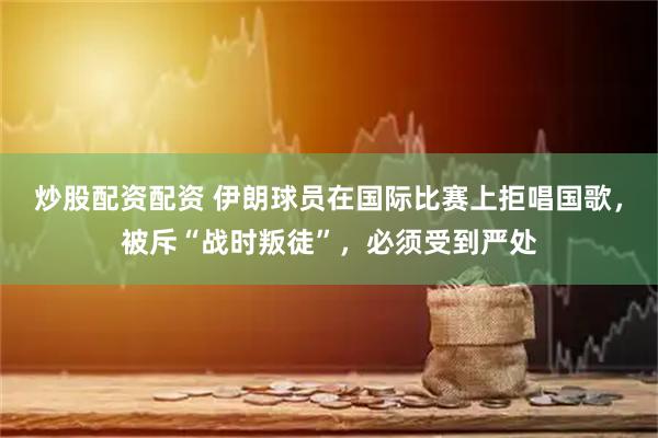 炒股配资配资 伊朗球员在国际比赛上拒唱国歌，被斥“战时叛徒”，必须受到严处