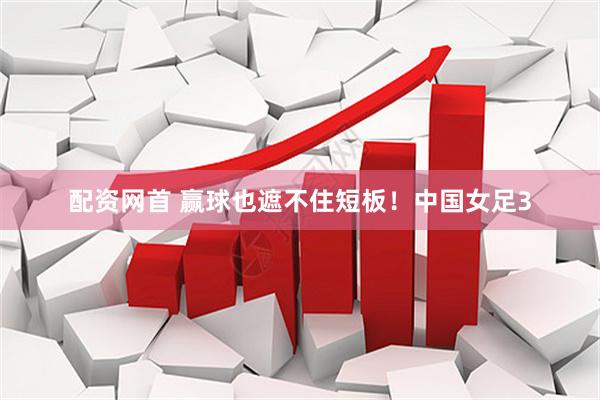 配资网首 赢球也遮不住短板！中国女足3