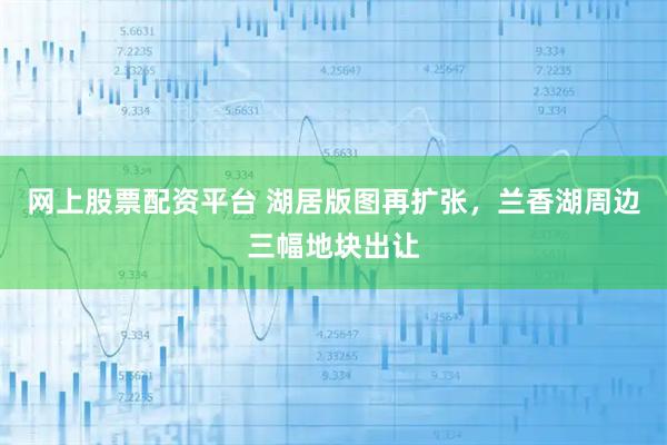 网上股票配资平台 湖居版图再扩张，兰香湖周边三幅地块出让