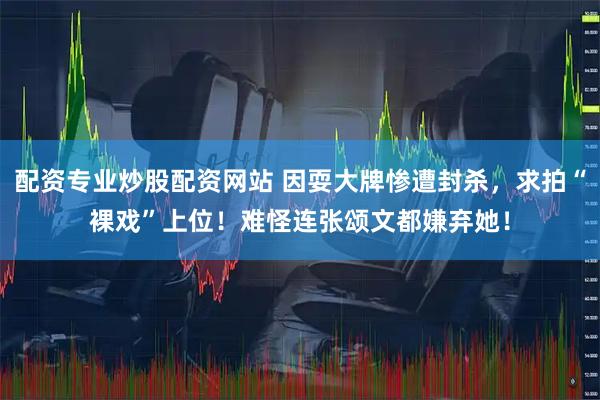 配资专业炒股配资网站 因耍大牌惨遭封杀，求拍“裸戏”上位！难怪连张颂文都嫌弃她！