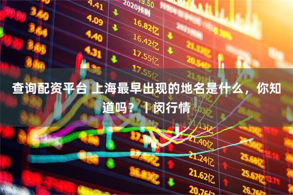 查询配资平台 上海最早出现的地名是什么，你知道吗？丨闵行情