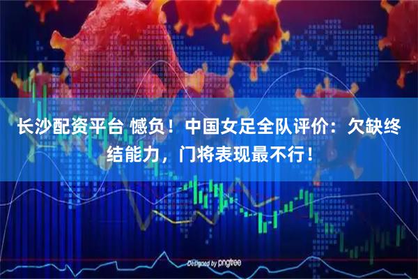 长沙配资平台 憾负！中国女足全队评价：欠缺终结能力，门将表现最不行！