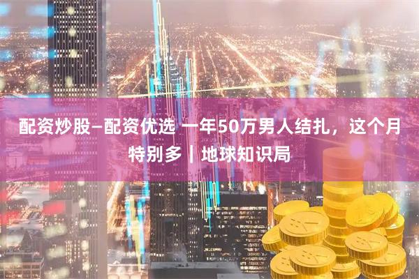 配资炒股—配资优选 一年50万男人结扎，这个月特别多｜地球知识局