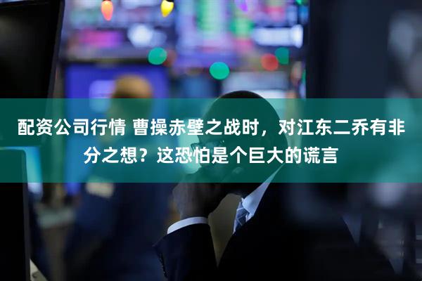 配资公司行情 曹操赤壁之战时，对江东二乔有非分之想？这恐怕是个巨大的谎言
