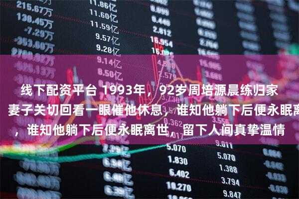 线下配资平台 1993年，92岁周培源晨练归家，对妻子深情说我爱你，妻子关切回看一眼催他休息，谁知他躺下后便永眠离世，留下人间真挚温情