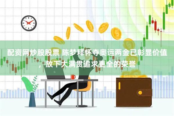 配资网炒股股票 陈梦释怀夺奥运两金已彰显价值，放下大满贯追求更全的荣誉